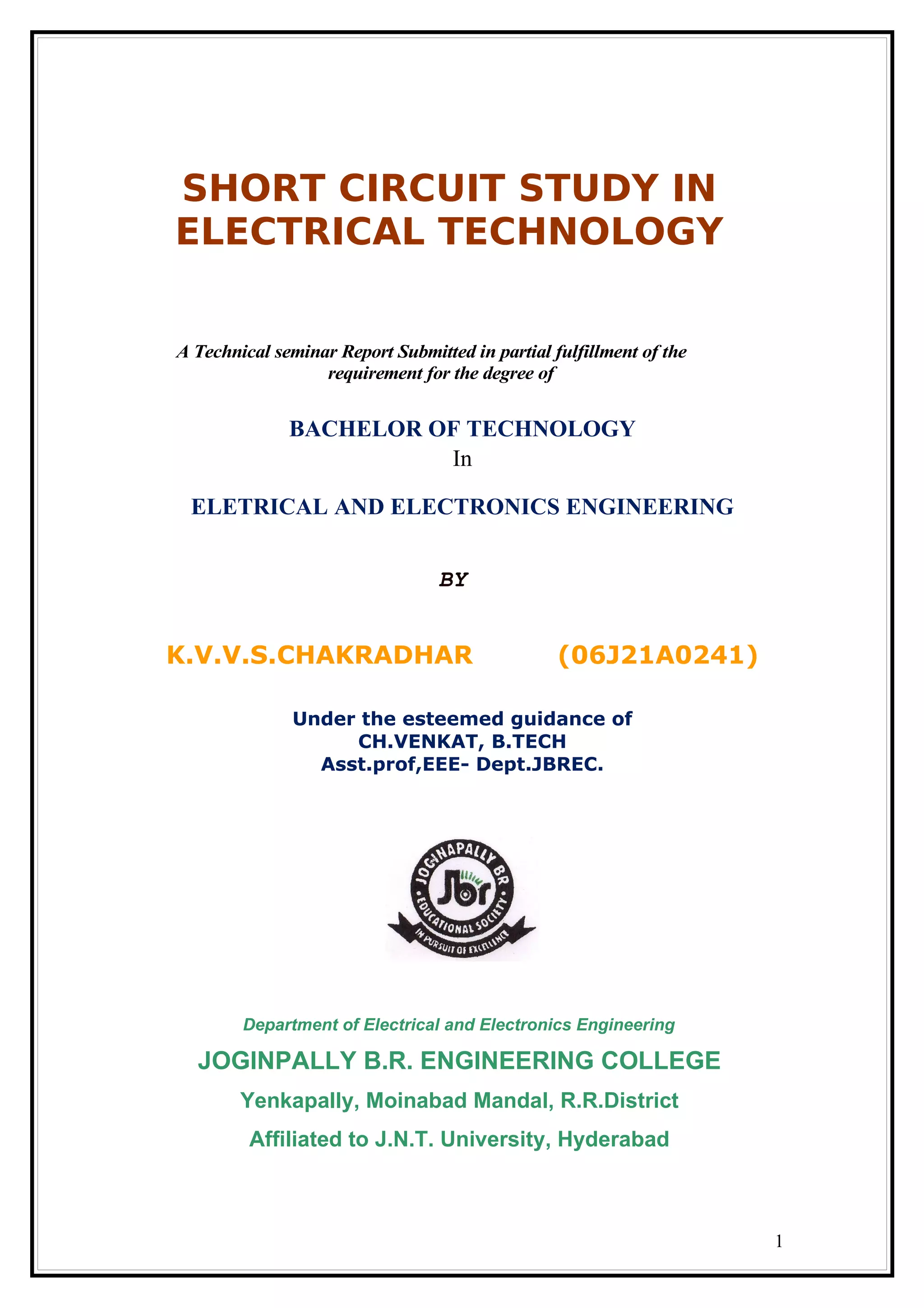 SHORT CIRCUIT STUDY IN
ELECTRICAL TECHNOLOGY
A Technical seminar Report Submitted in partial fulfillment of the
requirement for the degree of
BACHELOR OF TECHNOLOGY
In
ELETRICAL AND ELECTRONICS ENGINEERING
BY
K.V.V.S.CHAKRADHAR (06J21A0241)
Under the esteemed guidance of
CH.VENKAT, B.TECH
Asst.prof,EEE- Dept.JBREC.
Department of Electrical and Electronics Engineering
JOGINPALLY B.R. ENGINEERING COLLEGE
Yenkapally, Moinabad Mandal, R.R.District
Affiliated to J.N.T. University, Hyderabad
1
 