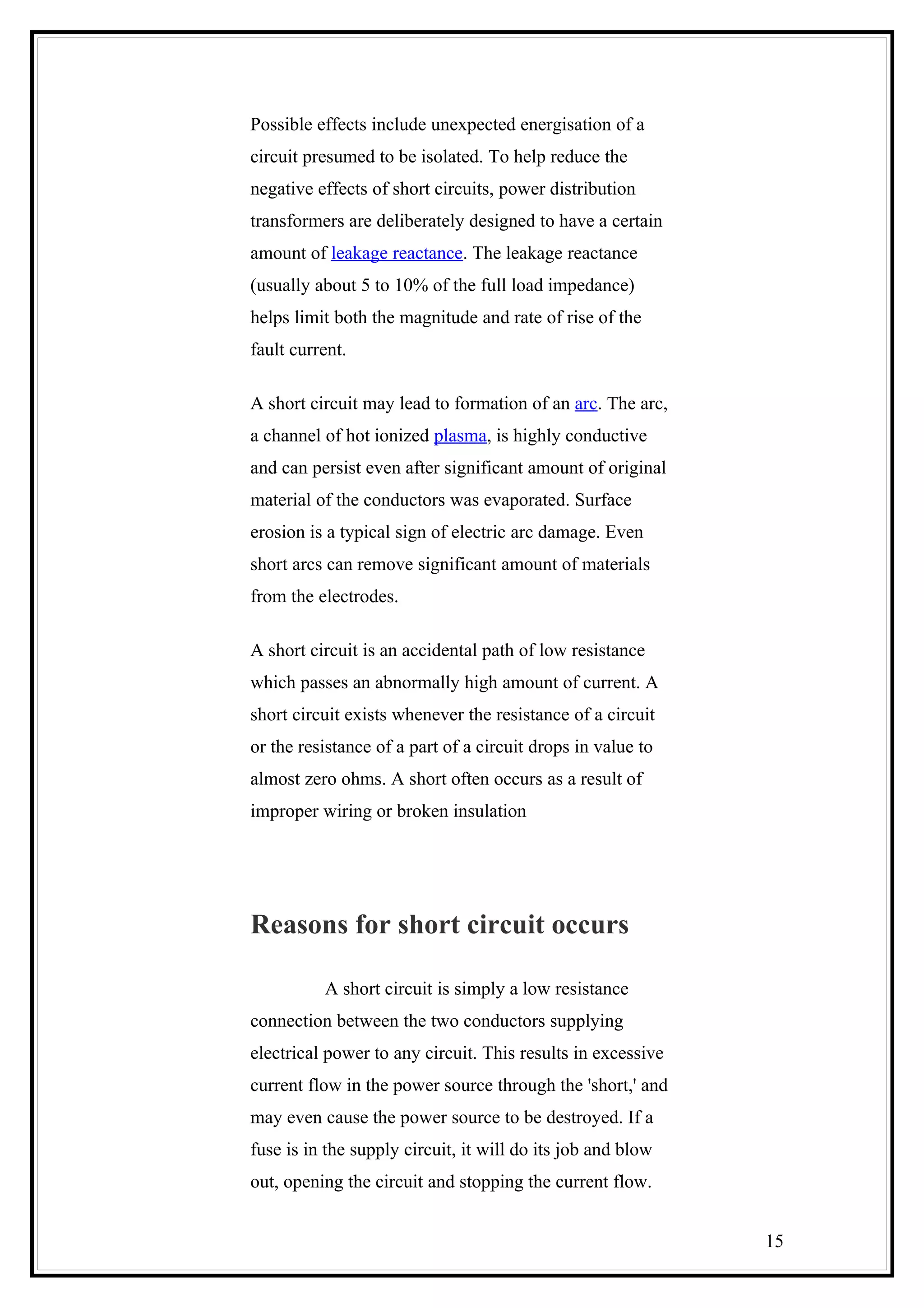 Possible effects include unexpected energisation of a
circuit presumed to be isolated. To help reduce the
negative effects of short circuits, power distribution
transformers are deliberately designed to have a certain
amount of leakage reactance. The leakage reactance
(usually about 5 to 10% of the full load impedance)
helps limit both the magnitude and rate of rise of the
fault current.
A short circuit may lead to formation of an arc. The arc,
a channel of hot ionized plasma, is highly conductive
and can persist even after significant amount of original
material of the conductors was evaporated. Surface
erosion is a typical sign of electric arc damage. Even
short arcs can remove significant amount of materials
from the electrodes.
A short circuit is an accidental path of low resistance
which passes an abnormally high amount of current. A
short circuit exists whenever the resistance of a circuit
or the resistance of a part of a circuit drops in value to
almost zero ohms. A short often occurs as a result of
improper wiring or broken insulation
Reasons for short circuit occurs
A short circuit is simply a low resistance
connection between the two conductors supplying
electrical power to any circuit. This results in excessive
current flow in the power source through the 'short,' and
may even cause the power source to be destroyed. If a
fuse is in the supply circuit, it will do its job and blow
out, opening the circuit and stopping the current flow.
15
 