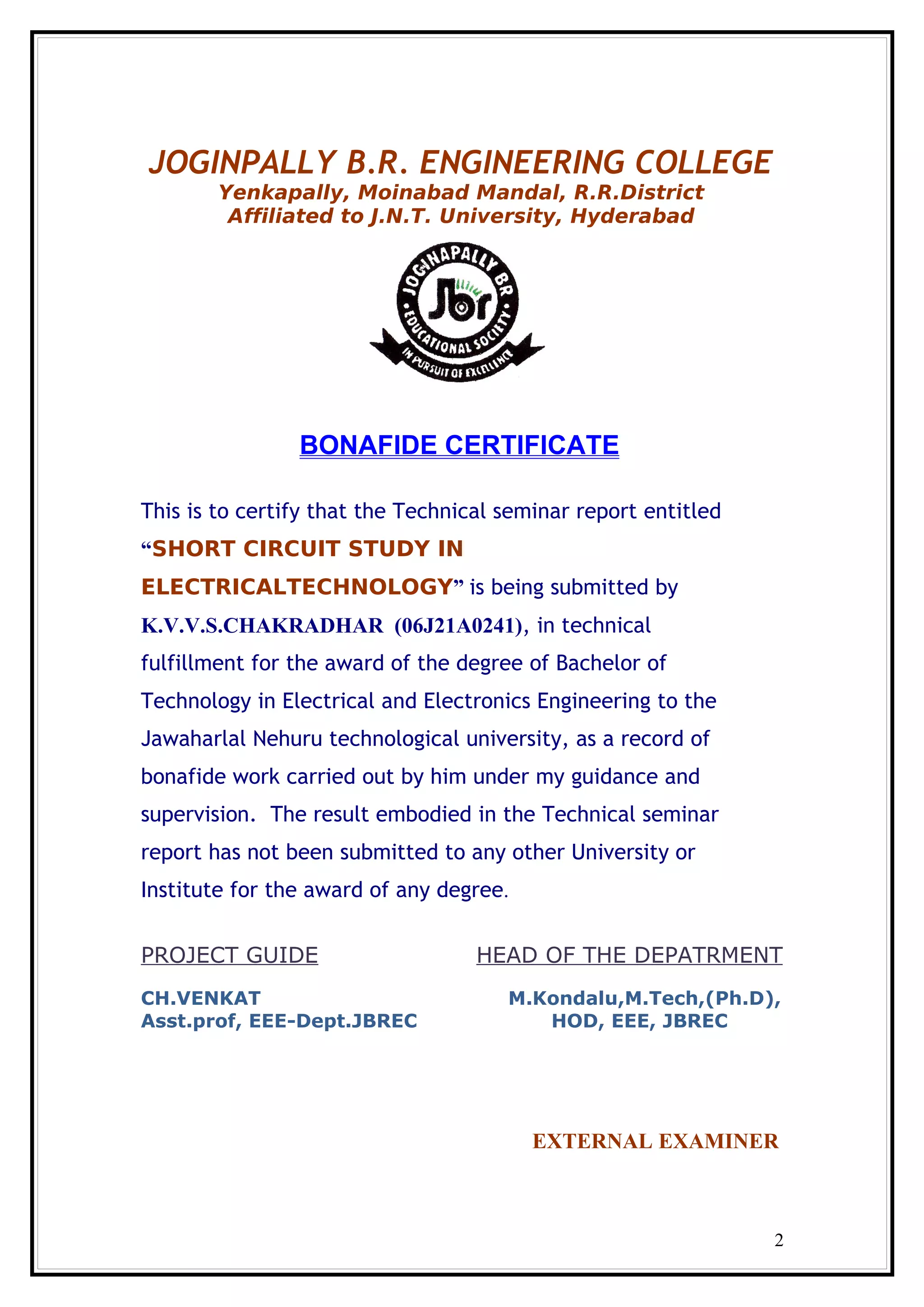 JOGINPALLY B.R. ENGINEERING COLLEGE
Yenkapally, Moinabad Mandal, R.R.District
Affiliated to J.N.T. University, Hyderabad
BONAFIDE CERTIFICATE
This is to certify that the Technical seminar report entitled
“SHORT CIRCUIT STUDY IN
ELECTRICALTECHNOLOGY” is being submitted by
K.V.V.S.CHAKRADHAR (06J21A0241), in technical
fulfillment for the award of the degree of Bachelor of
Technology in Electrical and Electronics Engineering to the
Jawaharlal Nehuru technological university, as a record of
bonafide work carried out by him under my guidance and
supervision. The result embodied in the Technical seminar
report has not been submitted to any other University or
Institute for the award of any degree.
PROJECT GUIDE HEAD OF THE DEPATRMENT
CH.VENKAT M.Kondalu,M.Tech,(Ph.D),
Asst.prof, EEE-Dept.JBREC HOD, EEE, JBREC
EXTERNAL EXAMINER
2
 