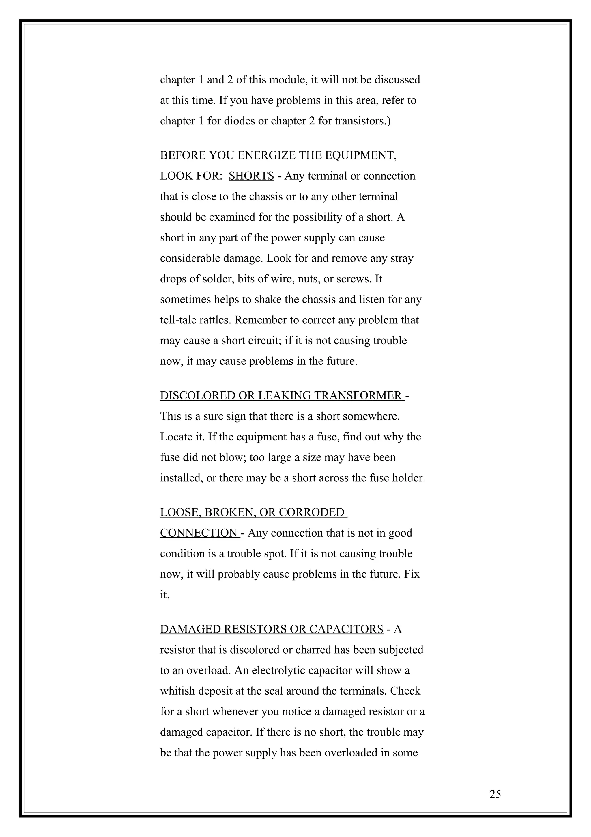 chapter 1 and 2 of this module, it will not be discussed
at this time. If you have problems in this area, refer to
chapter 1 for diodes or chapter 2 for transistors.)
BEFORE YOU ENERGIZE THE EQUIPMENT,
LOOK FOR: SHORTS - Any terminal or connection
that is close to the chassis or to any other terminal
should be examined for the possibility of a short. A
short in any part of the power supply can cause
considerable damage. Look for and remove any stray
drops of solder, bits of wire, nuts, or screws. It
sometimes helps to shake the chassis and listen for any
tell-tale rattles. Remember to correct any problem that
may cause a short circuit; if it is not causing trouble
now, it may cause problems in the future.
DISCOLORED OR LEAKING TRANSFORMER -
This is a sure sign that there is a short somewhere.
Locate it. If the equipment has a fuse, find out why the
fuse did not blow; too large a size may have been
installed, or there may be a short across the fuse holder.
LOOSE, BROKEN, OR CORRODED
CONNECTION - Any connection that is not in good
condition is a trouble spot. If it is not causing trouble
now, it will probably cause problems in the future. Fix
it.
DAMAGED RESISTORS OR CAPACITORS - A
resistor that is discolored or charred has been subjected
to an overload. An electrolytic capacitor will show a
whitish deposit at the seal around the terminals. Check
for a short whenever you notice a damaged resistor or a
damaged capacitor. If there is no short, the trouble may
be that the power supply has been overloaded in some
25
 