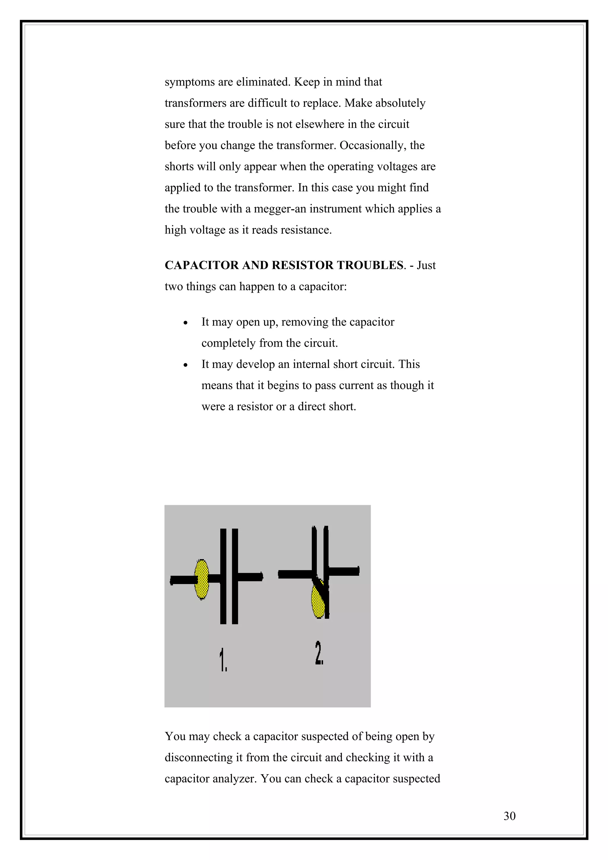 symptoms are eliminated. Keep in mind that
transformers are difficult to replace. Make absolutely
sure that the trouble is not elsewhere in the circuit
before you change the transformer. Occasionally, the
shorts will only appear when the operating voltages are
applied to the transformer. In this case you might find
the trouble with a megger-an instrument which applies a
high voltage as it reads resistance.
CAPACITOR AND RESISTOR TROUBLES. - Just
two things can happen to a capacitor:
• It may open up, removing the capacitor
completely from the circuit.
• It may develop an internal short circuit. This
means that it begins to pass current as though it
were a resistor or a direct short.
You may check a capacitor suspected of being open by
disconnecting it from the circuit and checking it with a
capacitor analyzer. You can check a capacitor suspected
30
 