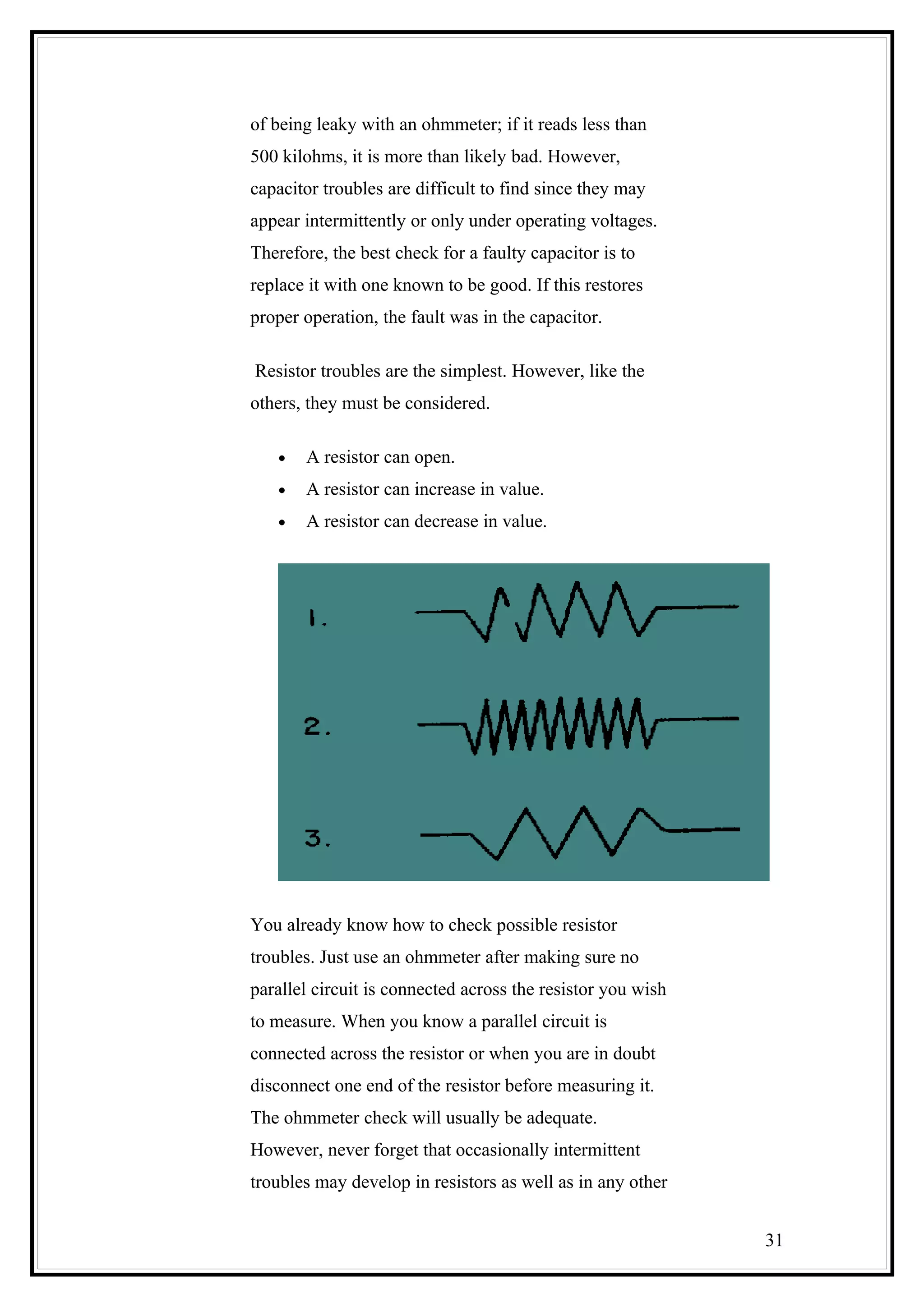 of being leaky with an ohmmeter; if it reads less than
500 kilohms, it is more than likely bad. However,
capacitor troubles are difficult to find since they may
appear intermittently or only under operating voltages.
Therefore, the best check for a faulty capacitor is to
replace it with one known to be good. If this restores
proper operation, the fault was in the capacitor.
Resistor troubles are the simplest. However, like the
others, they must be considered.
• A resistor can open.
• A resistor can increase in value.
• A resistor can decrease in value.
You already know how to check possible resistor
troubles. Just use an ohmmeter after making sure no
parallel circuit is connected across the resistor you wish
to measure. When you know a parallel circuit is
connected across the resistor or when you are in doubt
disconnect one end of the resistor before measuring it.
The ohmmeter check will usually be adequate.
However, never forget that occasionally intermittent
troubles may develop in resistors as well as in any other
31
 