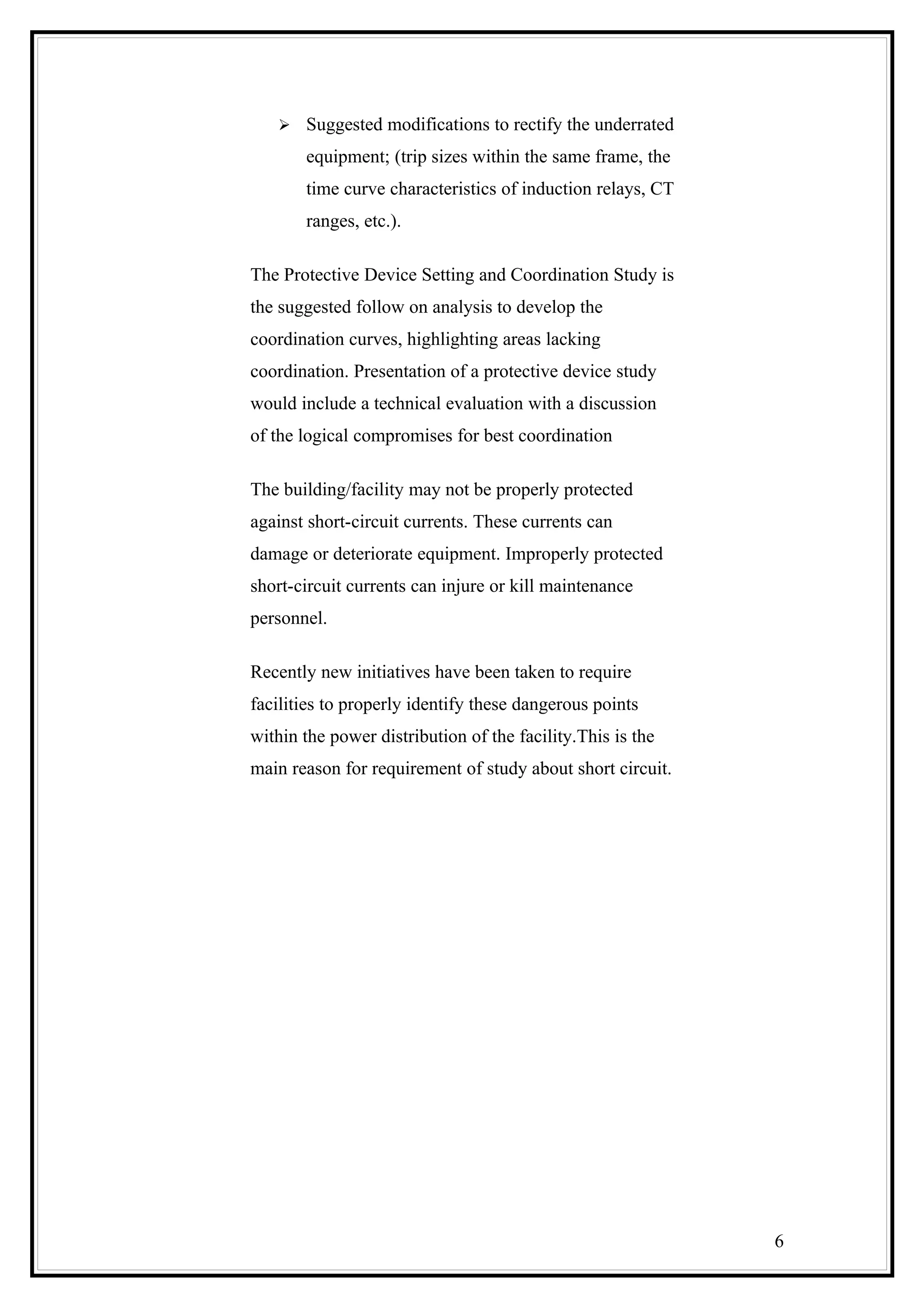  Suggested modifications to rectify the underrated
equipment; (trip sizes within the same frame, the
time curve characteristics of induction relays, CT
ranges, etc.).
The Protective Device Setting and Coordination Study is
the suggested follow on analysis to develop the
coordination curves, highlighting areas lacking
coordination. Presentation of a protective device study
would include a technical evaluation with a discussion
of the logical compromises for best coordination
The building/facility may not be properly protected
against short-circuit currents. These currents can
damage or deteriorate equipment. Improperly protected
short-circuit currents can injure or kill maintenance
personnel.
Recently new initiatives have been taken to require
facilities to properly identify these dangerous points
within the power distribution of the facility.This is the
main reason for requirement of study about short circuit.
6
 