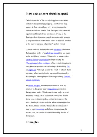 How does a short circuit happen?
When the cables of the electrical appliances are worn
out or it's not connected properly a short circuit may
occur. A short circuit has a very low resistance that
almost all electric current flow through it. It'll affect the
operation of the electrical appliances. Owing to the
heating effect the excess electric current would produce
a large amount of heat without a fuse or a circuit breaker
a fire may be occured when there's a short circuit.
A short circuit is an abnormal low-resistance connection
between two nodes of an electrical circuit that are meant
to be at different voltages. This results in an excessive
electric current (overcurrent) limited only by the
Thevenin equivalent resistance of the rest of the network
and potentially causes circuit damage, overheating, fire
or explosion. Although usually the result of a fault, there
are cases where short circuits are caused intentionally,
for example, for the purpose of voltage-sensing crowbar
circuit protectors.
In circuit analysis, the term short circuit is used by
analogy to designate a zero-impedance connection
between two nodes. This forces the two nodes to be at
the same voltage. In an ideal short circuit, this means
there is no resistance and no voltage drop across the
short. In simple circuit analysis, wires are considered to
be shorts. In real circuits, the result is a connection of
nearly zero impedance, and almost no resistance. In
such a case, the current drawn is limited by the rest of
the circuit.
Examples
13
 
