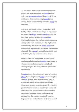 An easy way to create a short circuit is to connect the
positive and negative terminals of a battery together
with a low-resistance conductor, like a wire. With low
resistance in the connection, a high current exists,
causing the cell to deliver a large amount of energy in a
short time.
A large current through a battery can cause the rapid
buildup of heat, potentially resulting in an explosion or
the release of hydrogen gas and electrolyte, which can
burn tissue and may be either an acid or a base.
Overloaded wires can also overheat, sometimes causing
damage to the wire's insulation, or a fire. High current
conditions may also occur with electric motor loads
under stalled conditions, such as when the impeller of an
electrically driven pump is jammed by debris; this is not
a short, though it may have some similar effects.
In electrical devices, unintentional short circuits are
usually caused when a wire's insulation breaks down, or
when another conducting material is introduced,
allowing charge to flow along a different path than the
one intended.
In mains circuits, short circuits may occur between two
phases, between a phase and neutral or between a phase
and earth (ground). Such short circuits are likely to
result in a very high current and therefore quickly
trigger an overcurrent protection device. However, it is
possible for short circuits to arise between neutral and
earth conductors, and between two conductors of the
same phase. Such short circuits can be dangerous,
particularly as they may not immediately result in a
large current and are therefore less likely to be detected.
14
 