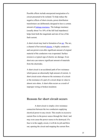 Possible effects include unexpected energisation of a
circuit presumed to be isolated. To help reduce the
negative effects of short circuits, power distribution
transformers are deliberately designed to have a certain
amount of leakage reactance. The leakage reactance
(usually about 5 to 10% of the full load impedance)
helps limit both the magnitude and rate of rise of the
fault current.
A short circuit may lead to formation of an arc. The arc,
a channel of hot ionized plasma, is highly conductive
and can persist even after significant amount of original
material of the conductors was evaporated. Surface
erosion is a typical sign of electric arc damage. Even
short arcs can remove significant amount of materials
from the electrodes.
A short circuit is an accidental path of low resistance
which passes an abnormally high amount of current. A
short circuit exists whenever the resistance of a circuit
or the resistance of a part of a circuit drops in value to
almost zero ohms. A short often occurs as a result of
improper wiring or broken insulation
Reasons for short circuit occurs
A short circuit is simply a low resistance
connection between the two conductors supplying
electrical power to any circuit. This results in excessive
current flow in the power source through the 'short,' and
may even cause the power source to be destroyed. If a
fuse is in the supply circuit, it will do its job and blow
out, opening the circuit and stopping the current flow.
15
 