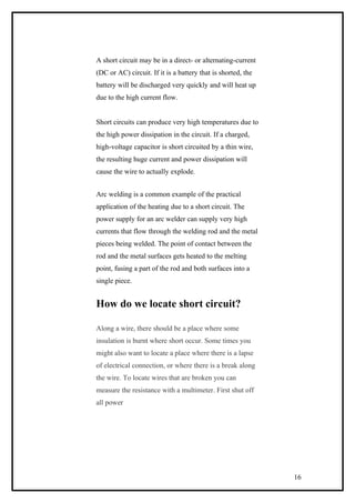 A short circuit may be in a direct- or alternating-current
(DC or AC) circuit. If it is a battery that is shorted, the
battery will be discharged very quickly and will heat up
due to the high current flow.
Short circuits can produce very high temperatures due to
the high power dissipation in the circuit. If a charged,
high-voltage capacitor is short circuited by a thin wire,
the resulting huge current and power dissipation will
cause the wire to actually explode.
Arc welding is a common example of the practical
application of the heating due to a short circuit. The
power supply for an arc welder can supply very high
currents that flow through the welding rod and the metal
pieces being welded. The point of contact between the
rod and the metal surfaces gets heated to the melting
point, fusing a part of the rod and both surfaces into a
single piece.
How do we locate short circuit?
Along a wire, there should be a place where some
insulation is burnt where short occur. Some times you
might also want to locate a place where there is a lapse
of electrical connection, or where there is a break along
the wire. To locate wires that are broken you can
measure the resistance with a multimeter. First shut off
all power
16
 