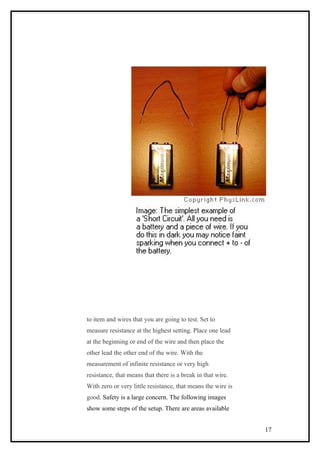 to item and wires that you are going to test. Set to
measure resistance at the highest setting. Place one lead
at the beginning or end of the wire and then place the
other lead the other end of the wire. With the
measurement of infinite resistance or very high
resistance, that means that there is a break in that wire.
With zero or very little resistance, that means the wire is
good. Safety is a large concern. The following images
show some steps of the setup. There are areas available
17
 