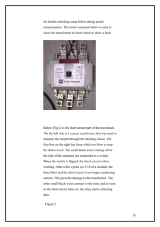 for double-checking setup before taking actual
measurements. The motor contactor below is used to
cause the transformer to short circuit to show a fault.
Below (Fig 2) is the short circuit part of the test circuit.
On the left side is a current transformer that was used to
measure the current through the shorting circuit. The
fuse box on the right has fuses which we blew to stop
the short circuit. The small black wires coming off of
the side of the contactor are connected to a switch.
When the switch is flipped, the short circuit is then
working. After a few cycles (or 1/10 of a second), the
fuses blow and the short circuit is no longer conducting
current. This prevents damage to the transformer. The
other small black wires connect to the relay and as soon
as the short circuit turns on, the relay starts collecting
data.
Figure 2
18
 