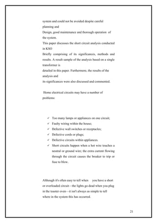 system and could not be avoided despite careful
planning and
Design, good maintenance and thorough operation of
the system.
This paper discusses the short circuit analysis conducted
in KSO
Briefly comprising of its significances, methods and
results. A result sample of the analysis based on a single
transformer is
detailed in this paper. Furthermore, the results of the
analysis and
its significances were also discussed and commented.
Home electrical circuits may have a number of
problems:
 Too many lamps or appliances on one circuit;
 Faulty wiring within the house;
 Defective wall switches or receptacles;
 Defective cords or plugs;
 Defective circuits within appliances.
 Short circuits happen when a hot wire touches a
neutral or ground wire; the extra current flowing
through the circuit causes the breaker to trip or
fuse to blow.
Although it's often easy to tell when you have a short
or overloaded circuit—the lights go dead when you plug
in the toaster oven—it isn't always as simple to tell
where in the system this has occurred.
21
 