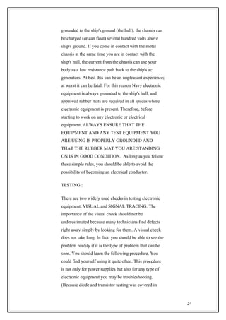 grounded to the ship's ground (the hull), the chassis can
be charged (or can float) several hundred volts above
ship's ground. If you come in contact with the metal
chassis at the same time you are in contact with the
ship's hull, the current from the chassis can use your
body as a low resistance path back to the ship's ac
generators. At best this can be an unpleasant experience;
at worst it can be fatal. For this reason Navy electronic
equipment is always grounded to the ship's hull, and
approved rubber mats are required in all spaces where
electronic equipment is present. Therefore, before
starting to work on any electronic or electrical
equipment, ALWAYS ENSURE THAT THE
EQUIPMENT AND ANY TEST EQUIPMENT YOU
ARE USING IS PROPERLY GROUNDED AND
THAT THE RUBBER MAT YOU ARE STANDING
ON IS IN GOOD CONDITION. As long as you follow
these simple rules, you should be able to avoid the
possibility of becoming an electrical conductor.
TESTING :
There are two widely used checks in testing electronic
equipment, VISUAL and SIGNAL TRACING. The
importance of the visual check should not be
underestimated because many technicians find defects
right away simply by looking for them. A visual check
does not take long. In fact, you should be able to see the
problem readily if it is the type of problem that can be
seen. You should learn the following procedure. You
could find yourself using it quite often. This procedure
is not only for power supplies but also for any type of
electronic equipment you may be troubleshooting.
(Because diode and transistor testing was covered in
24
 