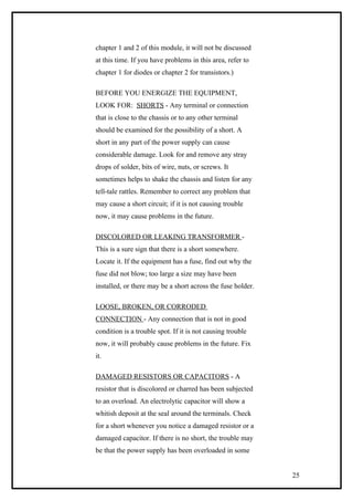 chapter 1 and 2 of this module, it will not be discussed
at this time. If you have problems in this area, refer to
chapter 1 for diodes or chapter 2 for transistors.)
BEFORE YOU ENERGIZE THE EQUIPMENT,
LOOK FOR: SHORTS - Any terminal or connection
that is close to the chassis or to any other terminal
should be examined for the possibility of a short. A
short in any part of the power supply can cause
considerable damage. Look for and remove any stray
drops of solder, bits of wire, nuts, or screws. It
sometimes helps to shake the chassis and listen for any
tell-tale rattles. Remember to correct any problem that
may cause a short circuit; if it is not causing trouble
now, it may cause problems in the future.
DISCOLORED OR LEAKING TRANSFORMER -
This is a sure sign that there is a short somewhere.
Locate it. If the equipment has a fuse, find out why the
fuse did not blow; too large a size may have been
installed, or there may be a short across the fuse holder.
LOOSE, BROKEN, OR CORRODED
CONNECTION - Any connection that is not in good
condition is a trouble spot. If it is not causing trouble
now, it will probably cause problems in the future. Fix
it.
DAMAGED RESISTORS OR CAPACITORS - A
resistor that is discolored or charred has been subjected
to an overload. An electrolytic capacitor will show a
whitish deposit at the seal around the terminals. Check
for a short whenever you notice a damaged resistor or a
damaged capacitor. If there is no short, the trouble may
be that the power supply has been overloaded in some
25
 