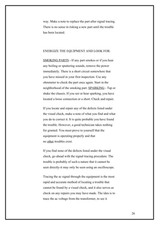 way. Make a note to replace the part after signal tracing.
There is no sense in risking a new part until the trouble
has been located.
ENERGIZE THE EQUIPMENT AND LOOK FOR:
SMOKING PARTS - If any part smokes or if you hear
any boiling or sputtering sounds, remove the power
immediately. There is a short circuit somewhere that
you have missed in your first inspection. Use any
ohmmeter to check the part once again. Start in the
neighborhood of the smoking part. SPARKING - Tap or
shake the chassis. If you see or hear sparking, you have
located a loose connection or a short. Check and repair.
If you locate and repair any of the defects listed under
the visual check, make a note of what you find and what
you do to correct it. It is quite probable you have found
the trouble. However, a good technician takes nothing
for granted. You must prove to yourself that the
equipment is operating properly and that
no other troubles exist.
If you find none of the defects listed under the visual
check, go ahead with the signal tracing procedure. The
trouble is probably of such a nature that it cannot be
seen directly-it may only be seen using an oscilloscope.
Tracing the ac signal through the equipment is the most
rapid and accurate method of locating a trouble that
cannot be found by a visual check, and it also serves as
check on any repairs you may have made. The idea is to
trace the ac voltage from the transformer, to see it
26
 