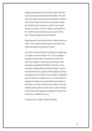 change to pulsating dc at the rectifier output, and then
see the pulsations smoothed out by the filter. The point
where the signal stops or becomes distorted is the place
look for the trouble. If you have no dc output voltage,
you should look for an open or a short in your signal
tracing. If you have a low dc voltage, you should look
for a defective part and keep your eyes open for the
place where the signal becomes distorted.
Signal tracing is one method used to localize trouble in a
circuit. This is done by observing the waveform at the
input and output of each part of a circuit.
Let's review what each part of a good power supply does
to a signal, as shown in figure 4-51. The ac voltage is
brought in from the power line by means of the line
cord. This voltage is connected to the primary of the
transformer through the ON-OFF switch (S1). At the
secondary winding of the transformer (points 1 and 2),
the scope shows you a picture of the stepped-up voltage
developed across each half of the secondary winding-the
picture is that of a complete sine wave. Each of the two
stepped-up voltages is connected between ground and
one of the two anodes of the rectifier diodes. At the two
rectifier anodes (points 4 and 5), there is still no change
in the shape of the stepped-up voltage-the scope picture
still shows a complete sine wave.
Complete power supply (without regulator)
27
 