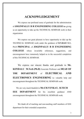 ACKNOWLEDGEMENT
We express our profound sense of gratitude for the administration
of JOGINPALLY B R ENGINEERING COLLEGE for giving
us an opportunity to take up the TECHNICAL SEMINAR work in their
organization
We express our great pleasure to have opportunity to take up the
TECHNICAL SEMINAR work under the guidance of D.N.RAO M.E,
Ph.D PRINCIPAL of JOGINPALLY B R ENGINEERING
COLLEGE whose invariable references, suggestions, and
encouragement have immensely helped us in the successful completion
of this TECHNICAL SEMINAR.
We express our sincere thanks and gratitude to Mr.
KONDALU M.Tech (Ph.D) Associate Professor and HEAD OF
THE DEPARTMENT of ELECTRICAL AND
ELECTRONICS ENGINEERING for valuable help and
encouragement throughout the TECHNICAL SEMINAR work.
We are very much thankful to Mr.CH.VENKAT, B.TECH
EEE DEPARTMENT for his excellent guidance AND
encouragement throughout the TECHNICAL SEMINAR work.
We thank all of teaching and non-teaching staff members of EEE
department for their extended cooperation.
3
 
