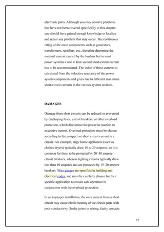 electronic parts. Although you may observe problems
that have not been covered specifically in this chapter,
you should have gained enough knowledge to localize
and repair any problem that may occur. The continuous
rating of the main components such as generators,
transformers, rectifiers, etc., therefore determine the
nominal current carried by the busbars but in most
power systems a one to four second short-circuit current
has to be accommodated. The value of these currents is
calculated from the inductive reactance of the power
system components and gives rise to different maximum
short-circuit currents in the various system sections.
DAMAGES
Damage from short circuits can be reduced or prevented
by employing fuses, circuit breakers, or other overload
protection, which disconnect the power in reaction to
excessive current. Overload protection must be chosen
according to the prospective short circuit current in a
circuit. For example, large home appliances (such as
clothes dryers) typically draw 10 to 20 amperes, so it is
common for them to be protected by 20–30 ampere
circuit breakers, whereas lighting circuits typically draw
less than 10 amperes and are protected by 15–20 ampere
breakers. Wire gauges are specified in building and
electrical codes, and must be carefully chosen for their
specific application to ensure safe operation in
conjunction with the overload protection.
In an improper installation, the over current from a short
circuit may cause ohmic heating of the circuit parts with
poor conductivity (faulty joints in wiring, faulty contacts
32
 