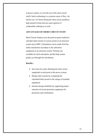 in power sockets, or even the site of the short circuit
itself). Such overheating is a common cause of fires. An
electric arc, if it forms during the short circuit, produces
high amount of heat and can cause ignition of
combustible substances as well.
ADVANTAGES OF SHORT CIRCUIT STUDY
Short Circuit Analysis uses the point-to-point method to
calculate fault currents at various points in an electrical
system up to 600V. Calculations can be made from the
utility transformer secondary to the utilization
equipment in an electrical system. Printouts are
available for each calculation, and the help system
guides you through the calculations.
Benefits :
 Save time by easily obtaining the short circuit
magnitude at each point in the power system.
 Design safer systems by comparing the
calculated fault current to the ratings of installed
equipment.
 Increase design reliability by supporting proper
selection of circuit protection equipment for
protection and coordination.
33
 