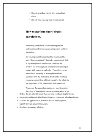  Reports ac and dc current for 4 user defined
times.
 Reports zero crossing time of total current.
How to perform short-circuit
calculations.
Performing short-circuit calculations requires an
understanding of various system components and their
interaction.
It's very important to understand the meaning of the
term "short-circuit fault." Basically, a short-circuit fault
in a power system is an abnormal condition that
involves one or more phases unintentionally coming in
contact with ground or each other. Thus, short-circuit
protection is necessary to protect personnel and
apparatus from the destructive effects of the resulting
excessive current flow, which is caused by the relatively
low impedance of the short-circuit fault connection.
To provide the required protection, we must determine
the extent of short-circuit current at various points of our
 Reduce the risk a facility could face and help avoid catastrophic losses.
 Increase the safety and reliability of the power system and related equipment.
 Evaluate the application of protective devices and equipment.
 Identify problem areas in the system.
 Obtain recommended solutions
34
 