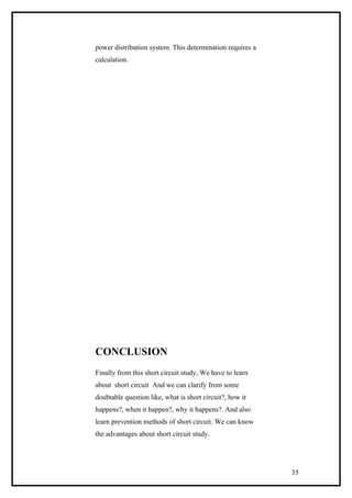 power distribution system. This determination requires a
calculation.
CONCLUSION
Finally from this short circuit study, We have to learn
about short circuit And we can clarify from some
doubtable question like, what is short circuit?, how it
happens?, when it happen?, why it happens?. And also
learn prevention methods of short circuit. We can know
the advantages about short circuit study.
35
 