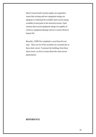 Short Circuit (Fault Current) studies are required to
insure that existing and new equipment ratings are
adequate to withstand the available short circuit energy
available at each point in the electrical system. Fault
currents that exceed equipment ratings are capable of
extensive equipment damage and are a serious threat to
human life.
Recently, 23000 fire complaints a year from all over
state. There are lot of fire accidents are occurred due to
these short circuit. To protect the buildings from these
short circuit, we have to learn about this short circuit
phenomenon.
REFERENCE
36
 