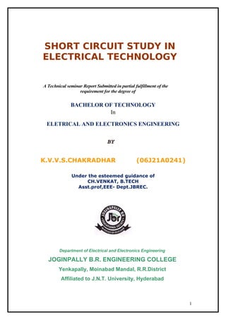 SHORT CIRCUIT STUDY IN
ELECTRICAL TECHNOLOGY
A Technical seminar Report Submitted in partial fulfillment of the
requirement for the degree of
BACHELOR OF TECHNOLOGY
In
ELETRICAL AND ELECTRONICS ENGINEERING
BY
K.V.V.S.CHAKRADHAR (06J21A0241)
Under the esteemed guidance of
CH.VENKAT, B.TECH
Asst.prof,EEE- Dept.JBREC.
Department of Electrical and Electronics Engineering
JOGINPALLY B.R. ENGINEERING COLLEGE
Yenkapally, Moinabad Mandal, R.R.District
Affiliated to J.N.T. University, Hyderabad
1
 