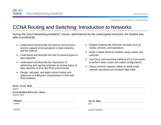 During the Cisco Networking Academy®
course, administered by the undersigned instructor, the student was
able to proficiently:
Ahsan Ullah Khan
Student
Corvit Systems (Pvt.) Ltd - Lahore
Academy Name
Pakistan
Location
Instructor
Jun 27, 2014
Date
Instructor Signature
• Explain fundamental Ethernet concepts such as
media, services, and operations
• Build a simple Ethernet network using routers and
switches
• Use Cisco command-line interface (CLI) commands
to perform basic router and switch configurations
• Utilize common network utilities to verify small
network operations and analyze data traffic
CCNA Routing and Switching: Introduction to Networks
Certificate of Course Completion
• Understand and describe the devices and services
used to support communications in data networks
and the Internet
• Understand and describe the role of protocol layers in
data networks
• Understand and describe the importance of
addressing and naming schemes at various layers of
data networks in IPv4 and IPv6 environments
• Design, calculate, and apply subnet masks and
addresses to fulfill given requirements in IPv4 and
IPv6 networks
 