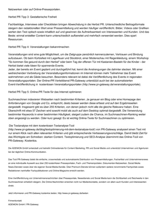 Netzwerken oder auf Online-Presseportalen.
Herbst PR Tipp 3: Gestalterische Freiheit
Fachbeiträge, Interviews oder Checklisten bringen Abwechslung in die Herbst PR. Unterschiedliche Beitragsformate
steigern den redaktionellen Wert einer Pressemitteilung und werden häufiger veröffentlicht. Bilder, Videos oder Grafiken
werten den Text optisch sowie inhaltlich auf und gewinnen die Aufmerksamkeit von Interessenten und Kunden. Und das
Beste: einmal erstellter Content kann unterschiedlich aufbereitet und mehrfach verwendet werden. Dies spart
Ressourcen.
Herbst PR Tipp 4: Veranstaltungen bekanntmachen
Veranstaltungen sind eine gute Möglichkeit, um die Zielgruppe persönlich kennenzulernen, Vertrauen und Bindung
aufzubauen. Ob beim Kürbisfest mit Lagerfeuer und Stockbrot, einer Modenschau mit Regenkleidung, einem Workshop
"So kommen Sie gesund durch den Herbst" oder beim Tag der offenen Tür mit Kastanien-Basteln für die Kinder - der
Herbst bietet viele Ideen für spannende Events.
Jeder, der bereits ein Event geplant und durchgeführt hat, kennt die Anstrengungen die dahinter stecken. Mit einer
weitreichenden Verbreitung der Veranstaltungsinformationen im Internet können mehr Teilnehmer das Event
wahrnehmen und als Gäste besuchen. Besonders relevant ist dabei die Veröffentlichung des Events in regionalen
Veranstaltungsportalen. Der Online-PR Verteildienst PR-Gateway unterstützt auch bei der automatisierten
Event-Veröffentlichung in kostenlosen Veranstaltungsportalen (http://www.pr-gateway.de/veranstaltungsportale).
Herbst PR Tipp 5: Online-PR Texte für das Internet optimieren
Suchmaschinen indexieren Webseiten nach bestimmten Kriterien. Je genauer ein Blog oder eine Homepage den
Anforderungen von Google und Co. entspricht, desto besser werden diese erfasst und auf den Ergebnisseiten
dargestellt. Insgesamt gibt es über 255 Kriterien, von denen jedoch nicht alle die gleiche Relevanz haben. Eine
Überschrift mit etwa 57 Zeichen wird sowohl mobil als auch auf dem Desktop optimal dargestellt. Die Verwendung
bestimmter Keywords in einer bestimmten Häufigkeit, steigert zudem die Chance, im Suchmaschinen-Ranking weiter
oben angezeigt zu werden. Oder kurz gesagt: Es ist wichtig Online-Texte für Suchmaschinen zu optimieren.
Die Textanalyse mit dem kostenlosen Textanalyse-Tool
(http://www.pr-gateway.de/blog/textoptimierung-mit-dem-textanalyse-tool/) von PR-Gateway analysiert einen Text mit
nur einem Klick nach allen relevanten Kriterien und gibt entsprechende Verbesserungsvorschläge. Damit bleibt Zeit für
das Wichtigste am Schreiben: starken Content. Textoptimierung und SEO-Analyse übernimmt das Online-Tool von
PR-Gateway. Kostenlos.
Die ADENION GmbH entwickelt und betreibt Onlinedienste für Content Marketing, PR und Social Media und unterstützt Unternehmen und Agenturen
bei der täglichen Online-Kommunikation.
Das Tool PR-Gateway bietet die einfache, crossmediale und automatisierte Distribution von Pressemitteilungen, Fachartikel und Unternehmensnews
an eine individuelle Auswahl aus über 250 kostenfreien Presseportalen, Fach- und Themenportalen, Dokumenten-Netzwerken, Social Media
News-Diensten sowie über die eigenen Social-Media-Kanäle. Über Premium-Dienste können außerdem weitere renommierte Fachportale sowie
Redaktionen namhafter Fachpublikationen und Online-Magazine erreicht werden.
Eine Veröffentlichung von Unternehmensnachrichten über Presseportale, Newsdienste und Social Media kann die Sichtbarkeit und Reichweite in den
Suchmaschinen erheblich steigern. Die Online-Nachrichten erreichen nicht nur Medienkontakte, sondern vor allem auch Kunden und Interessenten
direkt.
Jetzt informieren und PR-Gateway kostenlos testen, http://www.pr-gateway.de/testen
Firmenkontakt
ADENION GmbH / PR-Gateway
 