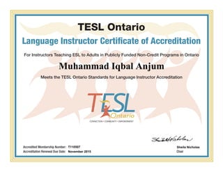 TESL Ontario
Language Instructor Certificate of Accreditation
For Instructors Teaching ESL to Adults in Publicly Funded Non-Credit Programs in Ontario
Meets the TESL Ontario Standards for Language Instructor Accreditation
Chair
Accredited Membership Number:
Accreditation Renewal Due Date:
Muhammad Iqbal Anjum
T110507
November 2015
Sheila Nicholas
Powered by TCPDF (www.tcpdf.org)
 