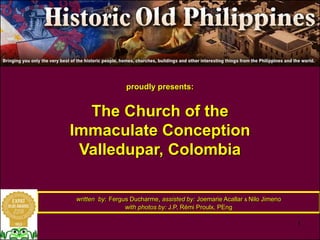 1 
proudly presents: 
The Church of the 
Immaculate Conception 
Valledupar, Colombia 
written by: Fergus Ducharme, assisted by: Joemarie Acallar & Nilo Jimeno 
with photos by: J.P. Rémi Proulx, PEng 
 