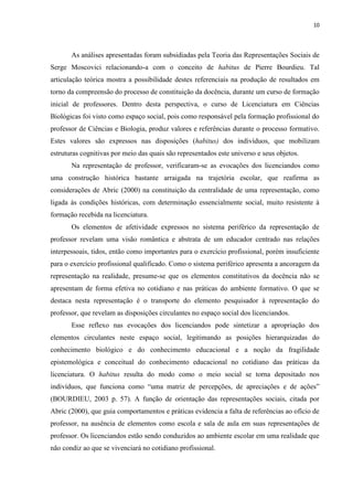 10
As análises apresentadas foram subsidiadas pela Teoria das Representações Sociais de
Serge Moscovici relacionando-a com o conceito de habitus de Pierre Bourdieu. Tal
articulação teórica mostra a possibilidade destes referenciais na produção de resultados em
torno da compreensão do processo de constituição da docência, durante um curso de formação
inicial de professores. Dentro desta perspectiva, o curso de Licenciatura em Ciências
Biológicas foi visto como espaço social, pois como responsável pela formação profissional do
professor de Ciências e Biologia, produz valores e referências durante o processo formativo.
Estes valores são expressos nas disposições (habitus) dos indivíduos, que mobilizam
estruturas cognitivas por meio das quais são representados este universo e seus objetos.
Na representação de professor, verificaram-se as evocações dos licenciandos como
uma construção histórica bastante arraigada na trajetória escolar, que reafirma as
considerações de Abric (2000) na constituição da centralidade de uma representação, como
ligada às condições históricas, com determinação essencialmente social, muito resistente à
formação recebida na licenciatura.
Os elementos de afetividade expressos no sistema periférico da representação de
professor revelam uma visão romântica e abstrata de um educador centrado nas relações
interpessoais, tidos, então como importantes para o exercício profissional, porém insuficiente
para o exercício profissional qualificado. Como o sistema periférico apresenta a ancoragem da
representação na realidade, presume-se que os elementos constitutivos da docência não se
apresentam de forma efetiva no cotidiano e nas práticas do ambiente formativo. O que se
destaca nesta representação é o transporte do elemento pesquisador à representação do
professor, que revelam as disposições circulantes no espaço social dos licenciandos.
Esse reflexo nas evocações dos licenciandos pode sintetizar a apropriação dos
elementos circulantes neste espaço social, legitimando as posições hierarquizadas do
conhecimento biológico e do conhecimento educacional e a noção da fragilidade
epistemológica e conceitual do conhecimento educacional no cotidiano das práticas da
licenciatura. O habitus resulta do modo como o meio social se torna depositado nos
indivíduos, que funciona como “uma matriz de percepções, de apreciações e de ações”
(BOURDIEU, 2003 p. 57). A função de orientação das representações sociais, citada por
Abric (2000), que guia comportamentos e práticas evidencia a falta de referências ao ofício de
professor, na ausência de elementos como escola e sala de aula em suas representações de
professor. Os licenciandos estão sendo conduzidos ao ambiente escolar em uma realidade que
não condiz ao que se vivenciará no cotidiano profissional.
 