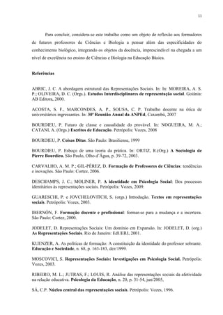 11
Para concluir, considera-se este trabalho como um objeto de reflexão aos formadores
de futuros professores de Ciências e Biologia a pensar além das especificidades do
conhecimento biológico, integrando os objetos da docência, imprescindível na chegada a um
nível de excelência no ensino de Ciências e Biologia na Educação Básica.
Referências
ABRIC, J. C. A abordagem estrutural das Representações Sociais. In: In: MOREIRA, A. S.
P.; OLIVEIRA, D. C. (Orgs.). Estudos Interdisciplinares de representação social. Goiânia:
AB Editora, 2000.
ACOSTA, S. F., MARCONDES, A. P., SOUSA, C. P. Trabalho docente na ótica de
universitários ingressantes. In: 30ª Reunião Anual da ANPEd, Caxambú, 2007
BOURDIEU, P. Futuro de classe e causalidade do provável. In: NOGUEIRA, M. A.;
CATANI, A. (Orgs.) Escritos de Educação. Petrópolis: Vozes, 2008
BOURDIEU, P. Coisas Ditas. São Paulo: Brasiliense, 1999
BOURDIEU, P. Esboço de uma teoria da prática. In: ORTIZ, R.(Org.) A Sociologia de
Pierre Bourdieu. São Paulo, Olho d’Água, p. 39-72, 2003.
CARVALHO, A. M. P.; GIL-PÉREZ, D. Formação de Professores de Ciências: tendências
e inovações. São Paulo: Cortez, 2006.
DESCHAMPS, J. C.; MOLINER, P. A identidade em Psicologia Social: Dos processos
identitários às representações sociais. Petrópolis: Vozes, 2009.
GUARESCHI, P. e JOVCHELOVITCH, S. (orgs.) Introdução. Textos em representações
sociais. Petrópolis: Vozes, 2003.
IBERNÓN, F. Formação docente e profissional: formar-se para a mudança e a incerteza.
São Paulo: Cortez, 2000.
JODELET, D. Representações Sociais: Um domínio em Expansão. In: JODELET, D. (org.)
As Representações Sociais. Rio de Janeiro: EdUERJ, 2001.
KUENZER, A. As políticas de formação: A constituição da identidade do professor sobrante.
Educação e Sociedade, n. 68, p. 163-183, dez/1999.
MOSCOVICI, S. Representações Sociais: Investigações em Psicologia Social. Petrópolis:
Vozes, 2003.
RIBEIRO, M. L.; JUTRAS, F.; LOUIS, R. Análise das representações sociais da afetividade
na relação educativa. Psicologia da Educação, n. 20, p. 31-54, jun/2005,
SÁ, C.P. Núcleo central das representações sociais. Petrópolis: Vozes, 1996.
 