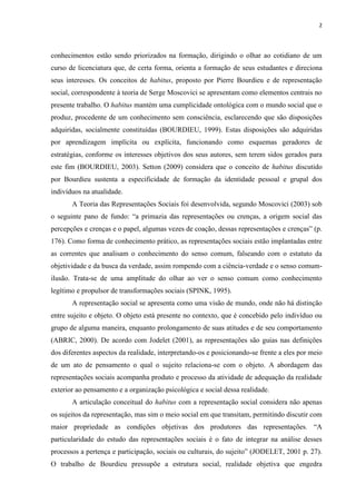 2
conhecimentos estão sendo priorizados na formação, dirigindo o olhar ao cotidiano de um
curso de licenciatura que, de certa forma, orienta a formação de seus estudantes e direciona
seus interesses. Os conceitos de habitus, proposto por Pierre Bourdieu e de representação
social, correspondente à teoria de Serge Moscovici se apresentam como elementos centrais no
presente trabalho. O habitus mantém uma cumplicidade ontológica com o mundo social que o
produz, procedente de um conhecimento sem consciência, esclarecendo que são disposições
adquiridas, socialmente constituídas (BOURDIEU, 1999). Estas disposições são adquiridas
por aprendizagem implícita ou explícita, funcionando como esquemas geradores de
estratégias, conforme os interesses objetivos dos seus autores, sem terem sidos gerados para
este fim (BOURDIEU, 2003). Setton (2009) considera que o conceito de habitus discutido
por Bourdieu sustenta a especificidade de formação da identidade pessoal e grupal dos
indivíduos na atualidade.
A Teoria das Representações Sociais foi desenvolvida, segundo Moscovici (2003) sob
o seguinte pano de fundo: “a primazia das representações ou crenças, a origem social das
percepções e crenças e o papel, algumas vezes de coação, dessas representações e crenças” (p.
176). Como forma de conhecimento prático, as representações sociais estão implantadas entre
as correntes que analisam o conhecimento do senso comum, falseando com o estatuto da
objetividade e da busca da verdade, assim rompendo com a ciência-verdade e o senso comum-
ilusão. Trata-se de uma amplitude do olhar ao ver o senso comum como conhecimento
legítimo e propulsor de transformações sociais (SPINK, 1995).
A representação social se apresenta como uma visão de mundo, onde não há distinção
entre sujeito e objeto. O objeto está presente no contexto, que é concebido pelo indivíduo ou
grupo de alguma maneira, enquanto prolongamento de suas atitudes e de seu comportamento
(ABRIC, 2000). De acordo com Jodelet (2001), as representações são guias nas definições
dos diferentes aspectos da realidade, interpretando-os e posicionando-se frente a eles por meio
de um ato de pensamento o qual o sujeito relaciona-se com o objeto. A abordagem das
representações sociais acompanha produto e processo da atividade de adequação da realidade
exterior ao pensamento e a organização psicológica e social dessa realidade.
A articulação conceitual do habitus com a representação social considera não apenas
os sujeitos da representação, mas sim o meio social em que transitam, permitindo discutir com
maior propriedade as condições objetivas dos produtores das representações. “A
particularidade do estudo das representações sociais é o fato de integrar na análise desses
processos a pertença e participação, sociais ou culturais, do sujeito” (JODELET, 2001 p. 27).
O trabalho de Bourdieu pressupõe a estrutura social, realidade objetiva que engedra
 