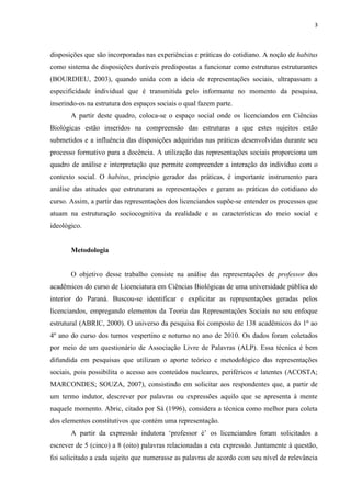 3
disposições que são incorporadas nas experiências e práticas do cotidiano. A noção de habitus
como sistema de disposições duráveis predispostas a funcionar como estruturas estruturantes
(BOURDIEU, 2003), quando unida com a ideia de representações sociais, ultrapassam a
especificidade individual que é transmitida pelo informante no momento da pesquisa,
inserindo-os na estrutura dos espaços sociais o qual fazem parte.
A partir deste quadro, coloca-se o espaço social onde os licenciandos em Ciências
Biológicas estão inseridos na compreensão das estruturas a que estes sujeitos estão
submetidos e a influência das disposições adquiridas nas práticas desenvolvidas durante seu
processo formativo para a docência. A utilização das representações sociais proporciona um
quadro de análise e interpretação que permite compreender a interação do indivíduo com o
contexto social. O habitus, princípio gerador das práticas, é importante instrumento para
análise das atitudes que estruturam as representações e geram as práticas do cotidiano do
curso. Assim, a partir das representações dos licenciandos supõe-se entender os processos que
atuam na estruturação sociocognitiva da realidade e as características do meio social e
ideológico.
Metodologia
O objetivo desse trabalho consiste na análise das representações de professor dos
acadêmicos do curso de Licenciatura em Ciências Biológicas de uma universidade pública do
interior do Paraná. Buscou-se identificar e explicitar as representações geradas pelos
licenciandos, empregando elementos da Teoria das Representações Sociais no seu enfoque
estrutural (ABRIC, 2000). O universo da pesquisa foi composto de 138 acadêmicos do 1º ao
4º ano do curso dos turnos vespertino e noturno no ano de 2010. Os dados foram coletados
por meio de um questionário de Associação Livre de Palavras (ALP). Essa técnica é bem
difundida em pesquisas que utilizam o aporte teórico e metodológico das representações
sociais, pois possibilita o acesso aos conteúdos nucleares, periféricos e latentes (ACOSTA;
MARCONDES; SOUZA, 2007), consistindo em solicitar aos respondentes que, a partir de
um termo indutor, descrever por palavras ou expressões aquilo que se apresenta à mente
naquele momento. Abric, citado por Sá (1996), considera a técnica como melhor para coleta
dos elementos constitutivos que contém uma representação.
A partir da expressão indutora ‘professor é’ os licenciandos foram solicitados a
escrever de 5 (cinco) a 8 (oito) palavras relacionadas a esta expressão. Juntamente à questão,
foi solicitado a cada sujeito que numerasse as palavras de acordo com seu nível de relevância
 