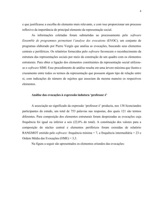 4
e que justificasse a escolha do elemento mais relevante, e com isso proporcionar um processo
reflexivo da importância do principal elemento da representação social.
As informações coletadas foram submetidas ao processamento pelo software
Ensemble de programmes permettant l’analyse des evocations (EVOC), um conjunto de
programas elaborado por Pierre Vergés que analisa as evocações, buscando seus elementos
centrais e periféricos. Os relatórios fornecidos pelo software favorecem o reconhecimento da
estrutura das representações sociais por meio da construção de um quadro com os elementos
estruturais. Para obter a ligação dos elementos constituintes da representação social utilizou-
se o software SIMI. Esse procedimento de análise resulta em uma árvore máxima que ilustra o
cruzamento entre todos os termos da representação que possuem algum tipo de relação entre
si, com indicações do número de sujeitos que associam da mesma maneira os respectivos
elementos.
Análise das evocações à expressão indutora ‘professor é’
A associação ao significado da expressão ‘professor é’ produziu, nos 138 licenciandos
participantes do estudo, um total de 753 palavras nas respostas, dos quais 121 são termos
diferentes. Para composição dos elementos estruturais foram desprezadas as evocações cuja
frequência foi igual ou inferior a seis (22,8% do total). A constituição dos valores para a
composição do núcleo central e elementos periféricos foram extraídas de relatório
RANGMOT emitido pelo software: frequência mínima = 7, a frequência intermediária = 23 e
Ordem Média das Evocações (OME) = 3,3.
Na figura a seguir são apresentados os elementos oriundos das evocações:
 