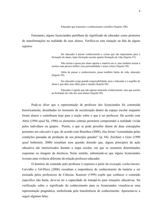 6
Educador que transmite o conhecimento científico (Sujeito 100).
Entretanto, alguns licenciandos partilham do significado de educador como promotor
de transformações na realidade de seus alunos. Verifica-se esta situação na fala de alguns
sujeitos:
Ser educador é passar conhecimento e coisas que são importantes para a
formação do aluno, tanto formação escolar quanto formação de vida (Sujeito 47).
Não ensina e passa pro aluno apenas a matéria em si, mas também ensina a
sermos uma pessoa melhor com personalidade e senso crítico (Sujeito 50).
Além de passar o conhecimento, passa também lições de vida, educação
(Sujeito 59).
Ser educador exige grande responsabilidade, pois o educador é o espelho do
aluno e que abre seus olhos para o mundo (Sujeito 68).
Educador é aquele que não apenas transmite conhecimento, mas que auxilia
na formação de vida dos seus alunos (Sujeito 89).
Pode-se dizer que a representação de professor dos licenciandos foi construída
historicamente, desenhadas no momento da socialização dentro do espaço escolar enquanto
foram alunos e contribuem hoje para a noção sobre o que é ser professor. De acordo com
Abric (1994 apud Sá, 1996) os elementos centrais permitem compreender a realidade vivida
pelos indivíduos ou grupos. Porém, o que se pode perceber diante de duas concepções
presentes em educador é que, de acordo com Bourdieu (2008), elas foram “comandadas pelas
condições passadas da produção de seu princípio gerador” (p. 84). Zeichner e Gore (1990
apud Imbernón, 2000) ressaltam essa questão dizendo que, alguns princípios da ação
educativa são interiorizados durante a etapa escolar, em que se assumem determinados
esquemas ou imagens da docência. Neste sentido, subentende-se que alguns licenciandos
tiveram uma vivência diferente da relação professor-educador.
O domínio do conteúdo pelo professor é expresso a partir da evocação conhecimento.
Carvalho e Gil-Pérez (2006) ressaltam a importância do conhecimento da matéria a ser
ensinada pelos professores de Ciências. Kuenzer (1999) expõe que conhecer o conteúdo
específico não basta, deve-se ter a capacidade de transpô-lo para situações educativas. Na
verificação sobre o significado do conhecimento para os licenciandos visualiza-se uma
representação pragmática, simbolizada pela transferência de conhecimento. Apresenta-se a
seguir algumas falas:
 