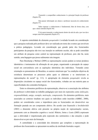 7
Transmitir e compartilhar conhecimento é a principal função do professor
(Sujeito 29).
Para passar informação aos alunos o professor necessita de conhecimento
(Sujeito 37).
Saber repassar o conhecimento é fundamental, falar de forma clara, com
que o aluno entenda (Sujeito 44).
É ele quem transmite o conhecimento dentro da sala de aula e por isso deve
sempre estar bem preparado (Sujeito 87).
A suposta centralidade do elemento pesquisador é avaliada levando em consideração
que a pesquisa realizada pelo professor deve ser realizada em torno dos eventos que envolvem
a prática pedagógica. Levando em consideração que grande parte dos licenciandos
participantes da pesquisa não teve sua inserção no ambiente escolar, não se pode consolidar
um atributo de pesquisa como central na representação de professor, pois não há, neste
sentido, uma bagagem que possa sedimentar esta imagem.
Para Deschamp e Moliner (2009) as representações sociais podem se tornar produtos
identitários e instrumentos de afirmação de um grupo, organizando a percepção do espaço
social em conveniência com as aspirações identitárias dos indivíduos. Tomando como
orientação os pensamentos de Bourdieu, os autores sintetizam que “as condições objetivas de
existência determinam os processos pelos quais se elaboram e se interiorizam as
representações do social” (p. 111). A apropriação do elemento pesquisador revela as
disposições circulantes no espaço social dos licenciandos, voltadas em sua maioria para as
especificidades dos conteúdos biológicos.
Entre os elementos periféricos da representação, observa-se a associação dos atributos
do professor à afetividade no trabalho pedagógico por meio de expressões como dedicação,
responsabilidade, amigo, exemplo, motivação, compreensão. Os elementos periféricos, mais
associados ao contexto imediato nos quais os indivíduos estão inseridos (ABRIC, 2000),
podem ser considerados como a importância para os licenciandos em desenvolver sua
formação pautada em um componente afetivo. De acordo com Guareschi e Jovchelovitch
(2003) a dimensão afetiva está presente na própria noção de representações sociais,
juntamente com as dimensões cognitiva e social. Ribeiro, Jutras e Louis (2005) expressam
que a afetividade é impulsionada pela expressão dos sentimentos e das emoções e pode
desenvolver-se por meio da formação.
A centralidade e a conexidade dos elementos que compõem a representação de
professor dos licenciandos se apresentam na análise de similitude ilustrada a seguir:
 