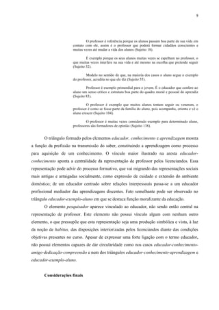 9
O professor é referência porque os alunos passam boa parte de sua vida em
contato com ele, assim é o professor que poderá formar cidadãos conscientes e
muitas vezes até mudar a vida dos alunos (Sujeito 18).
É exemplo porque os seus alunos muitas vezes se espelham no professor, o
que muitas vezes interfere na sua vida e até mesmo na escolha que pretende seguir
(Sujeito 52).
Modelo no sentido de que, na maioria dos casos o aluno segue o exemplo
do professor, acredita no que ele diz (Sujeito 55).
Professor é exemplo primordial para o jovem. É o educador que confere ao
aluno um senso crítico e estrutura boa parte do quadro moral e pessoal do aprendiz
(Sujeito 83).
O professor é exemplo que muitos alunos tentam seguir ou veneram, o
professor é como se fosse parte da família do aluno, pois acompanha, orienta e vê o
aluno crescer (Sujeito 104).
O professor é muitas vezes considerado exemplo para determinado aluno,
professores são formadores de opinião (Sujeito 138).
O triângulo formado pelos elementos educador, conhecimento e aprendizagem mostra
a função da profissão na transmissão do saber, constituindo a aprendizagem como processo
para aquisição de um conhecimento. O vínculo maior ilustrado na aresta educador-
conhecimento aponta a centralidade da representação de professor pelos licenciandos. Essa
representação pode advir do processo formativo, que vai migrando das representações sociais
mais antigas e arraigadas socialmente, como expressão de cuidado e extensão do ambiente
doméstico; de um educador centrado sobre relações interpessoais passa-se a um educador
profissional mediador das aprendizagens discentes. Fato semelhante pode ser observado no
triângulo educador-exemplo-aluno em que se destaca função moralizante da educação.
O elemento pesquisador aparece vinculado ao educador, não sendo então central na
representação de professor. Este elemento não possui vínculo algum com nenhum outro
elemento, o que pressupõe que esta representação seja uma produção simbólica e vista, à luz
da noção de habitus, das disposições interiorizadas pelos licenciandos diante das condições
objetivas presentes no curso. Apesar de expressar uma forte ligação com o termo educador,
não possui elementos capazes de dar circularidade como nos casos educador-conhecimento-
amigo-dedicação-compreensão e nem dos triângulos educador-conhecimento-aprendizagem e
educador-exemplo-aluno.
Considerações finais
 