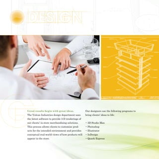 Great results begin with great ideas.              Our designers use the following programs to
The Vulcan Industries design department uses       bring clients’ ideas to life:
the latest software to provide 3-D renderings of
our clients’ in-store merchandising solutions.     • 3D Studio Max
This process allows clients to customize prod-     • Photoshop
ucts for the intended environment and provides     • Illustrator
conceptual real-world views of how products will   • InDesign
appear in the store.                               • Quark Express
 