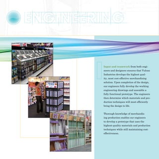 Input and teamwork from both engi-
neers and designers ensures that Vulcan
Industries develops the highest qual-
ity, most cost-effective merchandising
solution. Upon completion of the design,
our engineers fully develop the working
engineering drawings and assemble a
fully functional prototype. The engineers
then determine which materials and pro-
duction techniques will most efficiently
bring the design to life.


Thorough knowledge of merchandis-
ing production enables our engineers
to develop a prototype that uses the
highest-quality materials and production
techniques while still maintaining cost-
effectiveness.
 