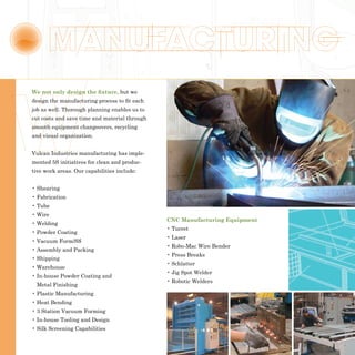 We not only design the fixture, but we
design the manufacturing process to fit each
job as well. Thorough planning enables us to
cut costs and save time and material through
smooth equipment changeovers, recycling
and visual organization.


Vulcan Industries manufacturing has imple-
mented 5S initiatives for clean and produc-
tive work areas. Our capabilities include:


• Shearing
• Fabrication
• Tube
• Wire
                                               CNC Manufacturing Equipment
• Welding
                                               • Turret
• Powder Coating
                                               • Laser
• Vacuum Form/SS
                                               • Robo-Mac Wire Bender
• Assembly and Packing
                                               • Press Breaks
• Shipping
                                               • Schlatter
• Warehouse
                                               • Jig Spot Welder
• In-house Powder Coating and
                                               • Robotic Welders
 Metal Finishing
• Plastic Manufacturing
• Heat Bending
• 3 Station Vacuum Forming
• In-house Tooling and Design
• Silk Screening Capabilities
 