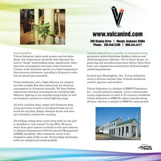www.vulcanind.com
                                                              300 Display Drive | Moody, Alabama 35004
                                                                Phone: 205.640.2400 | 888.444.4417

Sustainability                                              Vulcan Industries is a leader in manufacturing
Vulcan Industries’ paint wash system uses low phos-         permanent point-of-purchase displays, fixtures and
phate, low temperature chemicals that eliminate the         shelf-management solutions. Our in-house design, en-
need to “dump” wash holding tanks, significantly reduc-     gineering and manufacturing teams deliver these three
ing water consumption and waste water treatment.            basic core competencies essential for all brand display
Current wash chemicals operate at a lower temperature       marketing programs.
than previous treatments, providing a 30 percent reduc-
tion in natural gas consumed.                               Located near Birmingham, Ala., Vulcan Industries
                                                            serves a diverse customer base of brand marketers,
Vulcan Industries uses a high-efficiency air compres-       creative agencies and retailers.
sor with variable flow that reduced our air electrical
consumption by 45 percent annually. We have further         Vulcan Industries is a division of EBSCO Industries,
reduced our electrical consumption by installing high-      Inc., a multi-national company, service and manufac-
efficiency lighting in our manufacturing facility as well   turing conglomerate at work in 23 countries worldwide.
as occupancy scanners to control lighting usage.            Vulcan Industries is EBSCO’s oldest manufacturing
                                                            division, and was a catalyst to EBSCO’s early growth.
All steel, stainless steel, copper and aluminum drop,
scrap and waste as well as corrugated waste are col-
lected for recycling. Empty chemical drums and totes
are returned to vendors for recycling.

All welding cooling water comes from wells on-site and
is classified as “non-contact” by the EPA. All waste
water from paint system is treated on site and conforms
to Alabama Department of Environmental Management
(ADEM) standards. After treatment, water is dis-
charged to septic fields on site. Surrounding monitoring
wells are sampled and tested monthly.
 