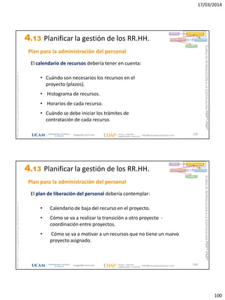 17/03/2014
100
magap@ucam.edu info@escuelaproyectos.com
CURSODEINTRODUCCIÓNALACERTIFICACIÓNPMP®-PMI®
PMPyPMBOKconmarcasregistradasdelProjectManagementInstitute,Inc
199
El calendario de recursos debería tener en cuenta:
• Cuándo son necesarios los recursos en el
proyecto (plazos).
• Histograma de recursos.
• Horarios de cada recurso.
• Cuándo se debe iniciar los trámites de
contratación de cada recurso.
Plan para la administración del personal
INICIO PLANIFICACIÓN
EJECUCIÓNSEGUIMIENTO
CIERRE
4.13 Planificar la gestión de los RR.HH.
magap@ucam.edu info@escuelaproyectos.com
CURSODEINTRODUCCIÓNALACERTIFICACIÓNPMP®-PMI®
PMPyPMBOKconmarcasregistradasdelProjectManagementInstitute,Inc
200
El plan de liberación del personal debería contemplar:
• Calendario de baja del recurso en el proyecto.
• Cómo se va a realizar la transición a otro proyecto -
coordinación entre proyectos.
• Cómo se va a motivar a un recursos que no tiene un nuevo
proyecto asignado.
INICIO PLANIFICACIÓN
EJECUCIÓNSEGUIMIENTO
CIERRE
Plan para la administración del personal
4.13 Planificar la gestión de los RR.HH.
 