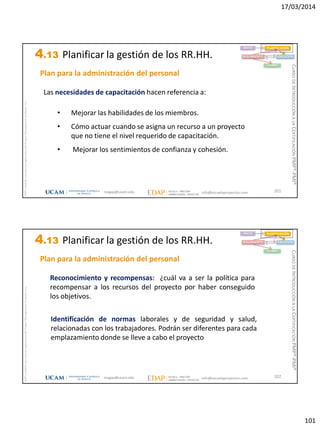 17/03/2014
101
magap@ucam.edu info@escuelaproyectos.com
CURSODEINTRODUCCIÓNALACERTIFICACIÓNPMP®-PMI®
PMPyPMBOKconmarcasregistradasdelProjectManagementInstitute,Inc
201
Las necesidades de capacitación hacen referencia a:
• Mejorar las habilidades de los miembros.
• Cómo actuar cuando se asigna un recurso a un proyecto
que no tiene el nivel requerido de capacitación.
• Mejorar los sentimientos de confianza y cohesión.
INICIO PLANIFICACIÓN
EJECUCIÓNSEGUIMIENTO
CIERRE
Plan para la administración del personal
4.13 Planificar la gestión de los RR.HH.
magap@ucam.edu info@escuelaproyectos.com
CURSODEINTRODUCCIÓNALACERTIFICACIÓNPMP®-PMI®
PMPyPMBOKconmarcasregistradasdelProjectManagementInstitute,Inc
202
Reconocimiento y recompensas: ¿cuál va a ser la política para
recompensar a los recursos del proyecto por haber conseguido
los objetivos.
Identificación de normas laborales y de seguridad y salud,
relacionadas con los trabajadores. Podrán ser diferentes para cada
emplazamiento donde se lleve a cabo el proyecto
INICIO PLANIFICACIÓN
EJECUCIÓNSEGUIMIENTO
CIERRE
Plan para la administración del personal
4.13 Planificar la gestión de los RR.HH.
 