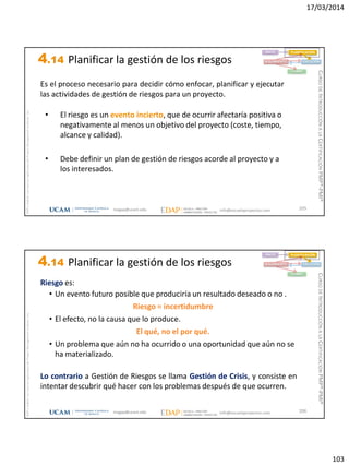 17/03/2014
103
magap@ucam.edu info@escuelaproyectos.com
CURSODEINTRODUCCIÓNALACERTIFICACIÓNPMP®-PMI®
PMPyPMBOKconmarcasregistradasdelProjectManagementInstitute,Inc
205
• El riesgo es un evento incierto, que de ocurrir afectaría positiva o
negativamente al menos un objetivo del proyecto (coste, tiempo,
alcance y calidad).
• Debe definir un plan de gestión de riesgos acorde al proyecto y a
los interesados.
Es el proceso necesario para decidir cómo enfocar, planificar y ejecutar
las actividades de gestión de riesgos para un proyecto.
INICIO PLANIFICACIÓN
EJECUCIÓNSEGUIMIENTO
CIERRE
4.14 Planificar la gestión de los riesgos
magap@ucam.edu info@escuelaproyectos.com
CURSODEINTRODUCCIÓNALACERTIFICACIÓNPMP®-PMI®
PMPyPMBOKconmarcasregistradasdelProjectManagementInstitute,Inc
206
Riesgo es:
• Un evento futuro posible que produciría un resultado deseado o no .
Riesgo = incertidumbre
• El efecto, no la causa que lo produce.
El qué, no el por qué.
• Un problema que aún no ha ocurrido o una oportunidad que aún no se
ha materializado.
Lo contrario a Gestión de Riesgos se llama Gestión de Crisis, y consiste en
intentar descubrir qué hacer con los problemas después de que ocurren.
INICIO PLANIFICACIÓN
EJECUCIÓNSEGUIMIENTO
CIERRE
4.14 Planificar la gestión de los riesgos
 