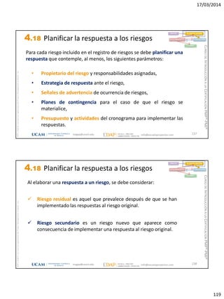 17/03/2014
119
magap@ucam.edu info@escuelaproyectos.com
CURSODEINTRODUCCIÓNALACERTIFICACIÓNPMP®-PMI®
PMPyPMBOKconmarcasregistradasdelProjectManagementInstitute,Inc
237
Para cada riesgo incluido en el registro de riesgos se debe planificar una
respuesta que contemple, al menos, los siguientes parámetros:
• Propietario del riesgo y responsabilidades asignadas,
• Estrategia de respuesta ante el riesgo,
• Señales de advertencia de ocurrencia de riesgos,
• Planes de contingencia para el caso de que el riesgo se
materialice,
• Presupuesto y actividades del cronograma para implementar las
respuestas.
INICIO PLANIFICACIÓN
EJECUCIÓNSEGUIMIENTO
CIERRE
4.18 Planificar la respuesta a los riesgos
magap@ucam.edu info@escuelaproyectos.com
CURSODEINTRODUCCIÓNALACERTIFICACIÓNPMP®-PMI®
PMPyPMBOKconmarcasregistradasdelProjectManagementInstitute,Inc
238
Al elaborar una respuesta a un riesgo, se debe considerar:
 Riesgo residual es aquel que prevalece después de que se han
implementado las respuestas al riesgo original.
 Riesgo secundario es un riesgo nuevo que aparece como
consecuencia de implementar una respuesta al riesgo original.
INICIO PLANIFICACIÓN
EJECUCIÓNSEGUIMIENTO
CIERRE
4.18 Planificar la respuesta a los riesgos
 