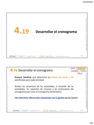 17/03/2014
120
Desarrollar el cronograma4.19
239magap@ucam.edu info@escuelaproyectos.com
CURSODEINTRODUCCIÓNALACERTIFICACIÓNPMP®-PMI®
magap@ucam.edu info@escuelaproyectos.com
CURSODEINTRODUCCIÓNALACERTIFICACIÓNPMP®-PMI®
PMPyPMBOKconmarcasregistradasdelProjectManagementInstitute,Inc
240
Proceso iterativo que determina las fechas de inicio y fin
planificadas para cada actividad.
Analiza las secuencias de las actividades, la duración de las
actividades, los requisitos de recursos y las restricciones del
cronograma para crear el cronograma del proyecto.
¡No interviene información relacionada con la gestión de los costos!
INICIO PLANIFICACIÓN
EJECUCIÓNSEGUIMIENTO
CIERRE
4.19 Desarrollar el cronograma
 