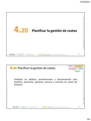 17/03/2014
128
Planificar la gestión de costos4.20
255magap@ucam.edu info@escuelaproyectos.com
CURSODEINTRODUCCIÓNALACERTIFICACIÓNPMP®-PMI®
magap@ucam.edu info@escuelaproyectos.com
CURSODEINTRODUCCIÓNALACERTIFICACIÓNPMP®-PMI®
PMPyPMBOKconmarcasregistradasdelProjectManagementInstitute,Inc
256
INICIO PLANIFICACIÓN
EJECUCIÓNSEGUIMIENTO
CIERRE
Establece las políticas, procedimientos y documentación para
planificar, desarrollar, gestionar, ejecutar y controlar los costes del
proyecto.
4.20 Planificar la gestión de costos
 