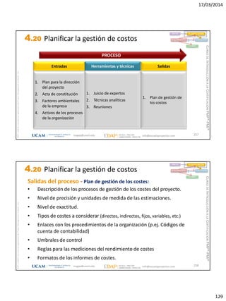 17/03/2014
129
magap@ucam.edu info@escuelaproyectos.com
CURSODEINTRODUCCIÓNALACERTIFICACIÓNPMP®-PMI®
PMPyPMBOKconmarcasregistradasdelProjectManagementInstitute,Inc
257
1. Plan para la dirección
del proyecto
2. Acta de constitución
3. Factores ambientales
de la empresa
4. Activos de los procesos
de la organización
Entradas
1. Plan de gestión de
los costos
Salidas
1. Juicio de expertos
2. Técnicas analíticas
3. Reuniones
Herramientas y técnicas
PROCESO
INICIO PLANIFICACIÓN
EJECUCIÓNSEGUIMIENTO
CIERRE
4.20 Planificar la gestión de costos
magap@ucam.edu info@escuelaproyectos.com
CURSODEINTRODUCCIÓNALACERTIFICACIÓNPMP®-PMI®
PMPyPMBOKconmarcasregistradasdelProjectManagementInstitute,Inc
258
INICIO PLANIFICACIÓN
EJECUCIÓNSEGUIMIENTO
CIERRE
Salidas del proceso - Plan de gestión de los costes:
• Descripción de los procesos de gestión de los costes del proyecto.
• Nivel de precisión y unidades de medida de las estimaciones.
• Nivel de exactitud.
• Tipos de costes a considerar (directos, indirectos, fijos, variables, etc.)
• Enlaces con los procedimientos de la organización (p.ej. Códigos de
cuenta de contabilidad)
• Umbrales de control
• Reglas para las mediciones del rendimiento de costes
• Formatos de los informes de costes.
4.20 Planificar la gestión de costos
 