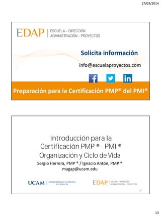 17/03/2014
13
magap@ucam.edu info@escuelaproyectos.com
CURSODEINTRODUCCIÓNALACERTIFICACIÓNPMP®-PMI®
25
Preparación para la Certificación PMP® del PMI®
Solicita información
info@escuelaproyectos.com
Organización y Ciclo de Vida
26
Sergio Herrera, PMP ® / Ignacio Antón, PMP ®
magap@ucam.edu
Introducción para la
Certificación PMP ® - PMI ®
 