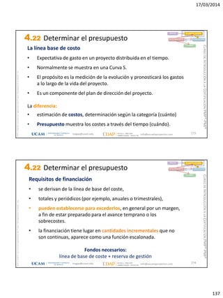 17/03/2014
137
magap@ucam.edu info@escuelaproyectos.com
CURSODEINTRODUCCIÓNALACERTIFICACIÓNPMP®-PMI®
PMPyPMBOKconmarcasregistradasdelProjectManagementInstitute,Inc
273
La línea base de costo
• Expectativa de gasto en un proyecto distribuida en el tiempo.
• Normalmente se muestra en una Curva S.
• El propósito es la medición de la evolución y pronosticará los gastos
a lo largo de la vida del proyecto.
• Es un componente del plan de dirección del proyecto.
La diferencia:
• estimación de costos, determinación según la categoría (cuánto)
• Presupuesto muestra los costes a través del tiempo (cuándo).
INICIO PLANIFICACIÓN
EJECUCIÓNSEGUIMIENTO
CIERRE
4.22 Determinar el presupuesto
magap@ucam.edu info@escuelaproyectos.com
CURSODEINTRODUCCIÓNALACERTIFICACIÓNPMP®-PMI®
PMPyPMBOKconmarcasregistradasdelProjectManagementInstitute,Inc
274
Requisitos de financiación
• se derivan de la línea de base del coste,
• totales y periódicos (por ejemplo, anuales o trimestrales),
• pueden establecerse para excederlos, en general por un margen,
a fin de estar preparado para el avance temprano o los
sobrecostes.
• la financiación tiene lugar en cantidades incrementales que no
son continuas, aparece como una función escalonada.
Fondos necesarios:
línea de base de coste + reserva de gestión
INICIO PLANIFICACIÓN
EJECUCIÓNSEGUIMIENTO
CIERRE
4.22 Determinar el presupuesto
 